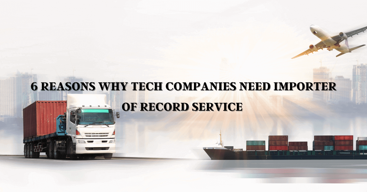 6 Reasons Why Tech Companies Need Importer Of Record Service